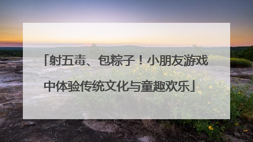 射五毒、包粽子！小朋友游戏中体验传统文化与童趣欢乐