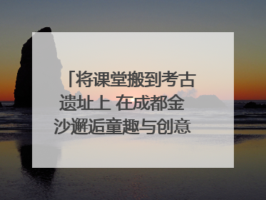 将课堂搬到考古遗址上 在成都金沙邂逅童趣与创意的青铜文化盛宴｜文化中国行