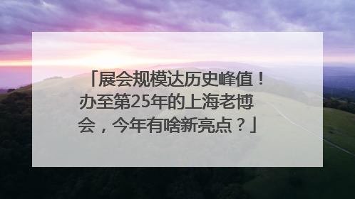 展会规模达历史峰值！办至第25年的上海老博会，今年有啥新亮点？