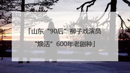 山东“90后”柳子戏演员“焕活”600年老剧种