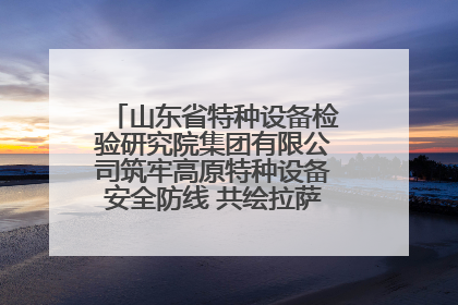 山东省特种设备检验研究院集团有限公司筑牢高原特种设备安全防线 共绘拉萨美好生活画卷