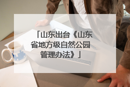 山东出台《山东省地方级自然公园管理办法》