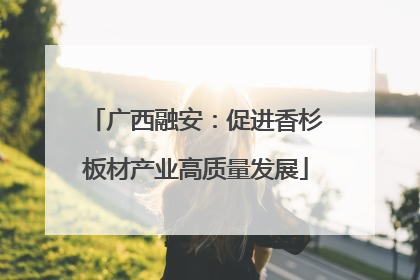 广西融安：促进香杉板材产业高质量发展