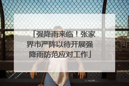 强降雨来临！张家界市严阵以待开展强降雨防范应对工作