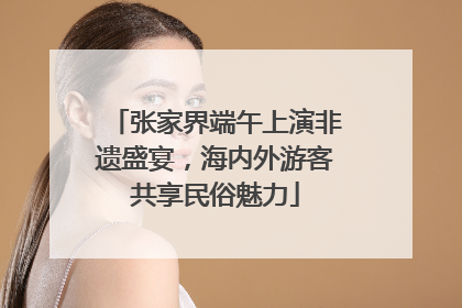 张家界端午上演非遗盛宴，海内外游客共享民俗魅力