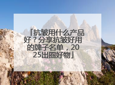 抗皱用什么产品好？分享抗皱好用的牌子名单，2025出圈好物