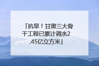抗旱！甘肃三大骨干工程已累计调水2.45亿立方米