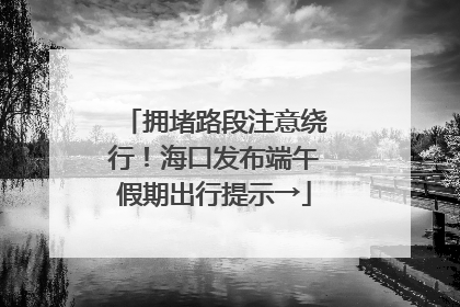 拥堵路段注意绕行！海口发布端午假期出行提示→