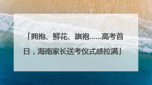 拥抱、鲜花、旗袍……高考首日，海南家长送考仪式感拉满