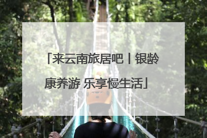 来云南旅居吧丨银龄康养游 乐享慢生活
