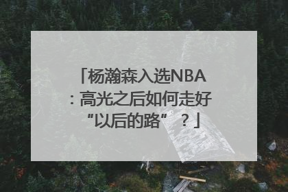杨瀚森入选NBA：高光之后如何走好“以后的路”？