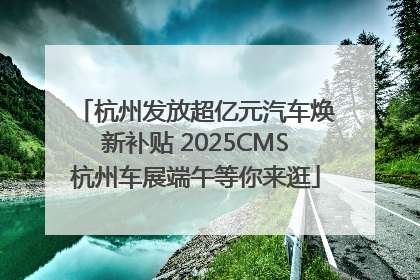 杭州发放超亿元汽车焕新补贴 2025CMS杭州车展端午等你来逛