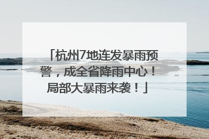 杭州7地连发暴雨预警，成全省降雨中心！局部大暴雨来袭！