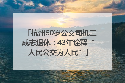 杭州60岁公交司机王成志退休：43年诠释“人民公交为人民”