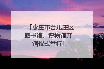 枣庄市台儿庄区图书馆、博物馆开馆仪式举行