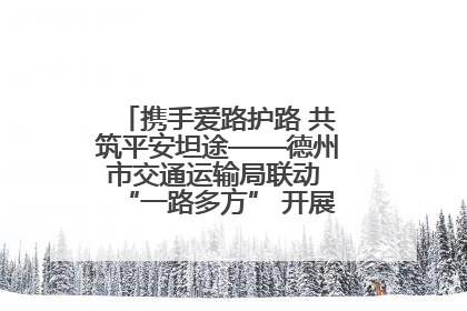 携手爱路护路 共筑平安坦途——德州市交通运输局联动 “一路多方” 开展路政宣传月活动