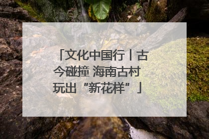 文化中国行丨古今碰撞 海南古村玩出“新花样”