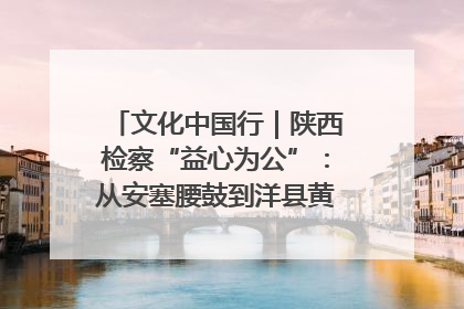 文化中国行｜陕西检察“益心为公”：从安塞腰鼓到洋县黄酒的非遗守护