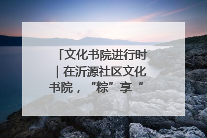 文化书院进行时｜在沂源社区文化书院，“粽”享“端午”美好时光