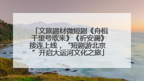 文旅题材微短剧《舟楫千里号歌来》《祈安澜》接连上线，“短剧游北京”开启大运河文化之旅