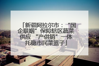 新疆阿拉尔市：“国企联姻”保障辖区蔬菜供应 “产供销”一体托稳市民菜篮子