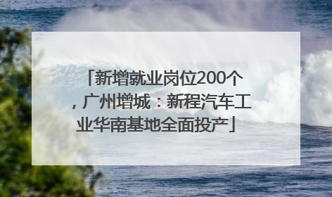 新增就业岗位200个，广州增城：新程汽车工业华南基地全面投产