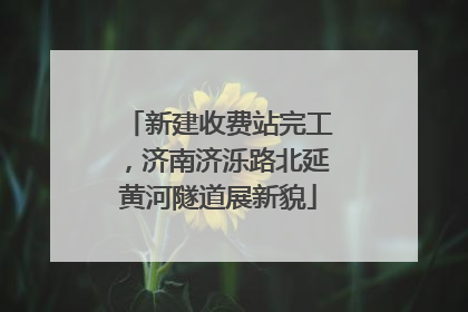 新建收费站完工，济南济泺路北延黄河隧道展新貌
