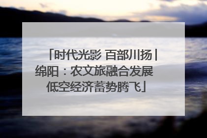 时代光影 百部川扬│绵阳：农文旅融合发展 低空经济蓄势腾飞