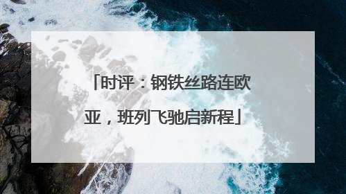 时评：钢铁丝路连欧亚，班列飞驰启新程