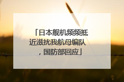 日本舰机频频抵近滋扰我航母编队，国防部回应
