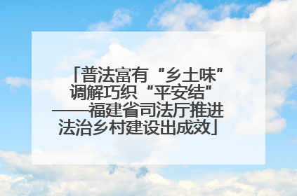 普法富有“乡土味” 调解巧织“平安结”——福建省司法厅推进法治乡村建设出成效