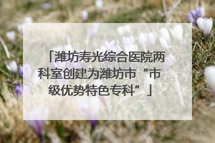 潍坊寿光综合医院两科室创建为潍坊市“市级优势特色专科”