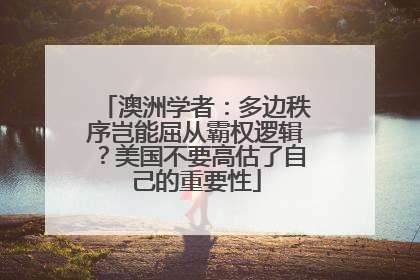 澳洲学者：多边秩序岂能屈从霸权逻辑？美国不要高估了自己的重要性