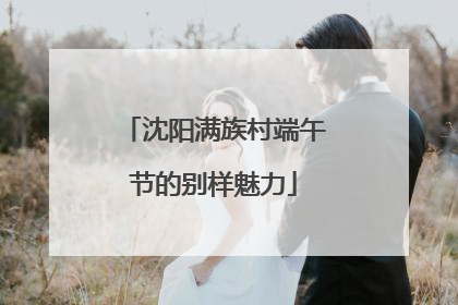 沈阳满族村端午节的别样魅力