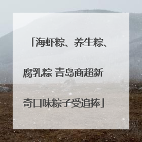 海虾粽、养生粽、腐乳粽 青岛商超新奇口味粽子受追捧