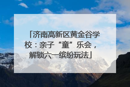 济南高新区黄金谷学校：亲子“童”乐会，解锁六一缤纷玩法