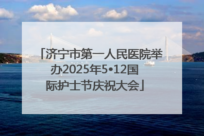 济宁市第一人民医院举办2025年5•12国际护士节庆祝大会