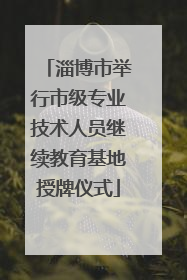 淄博市举行市级专业技术人员继续教育基地授牌仪式