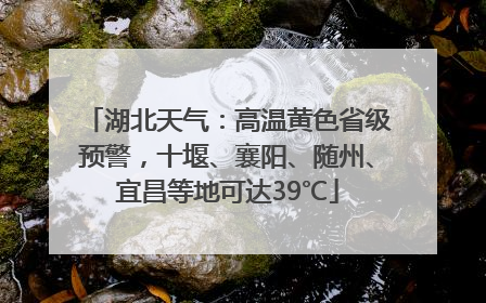 湖北天气：高温黄色省级预警，十堰、襄阳、随州、宜昌等地可达39℃