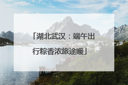 湖北武汉：端午出行粽香浓旅途暖