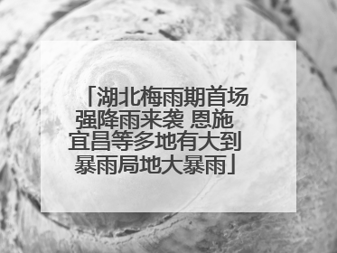 湖北梅雨期首场强降雨来袭 恩施宜昌等多地有大到暴雨局地大暴雨