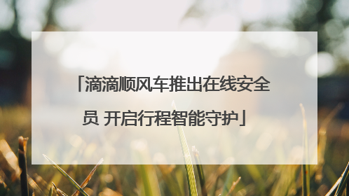 滴滴顺风车推出在线安全员 开启行程智能守护