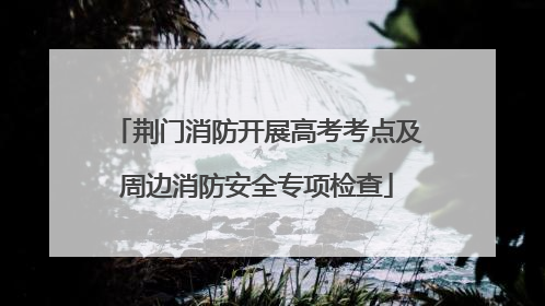 荆门消防开展高考考点及周边消防安全专项检查