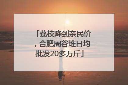 荔枝降到亲民价，合肥周谷堆日均批发20多万斤