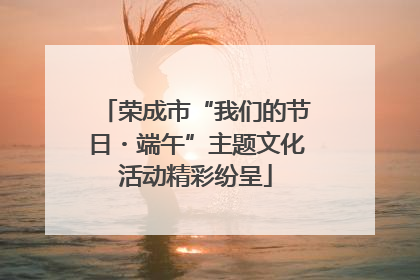 荣成市“我们的节日・端午”主题文化活动精彩纷呈