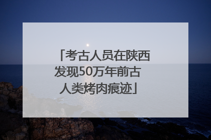 考古人员在陕西发现50万年前古人类烤肉痕迹