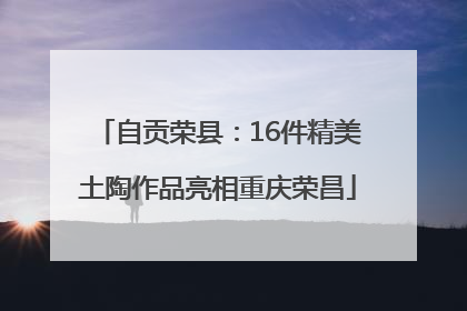 自贡荣县：16件精美土陶作品亮相重庆荣昌
