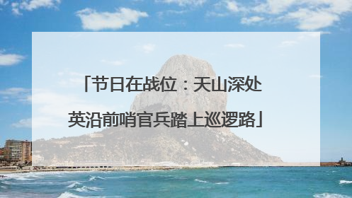 节日在战位：天山深处 英沿前哨官兵踏上巡逻路
