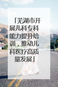 芜湖市开展儿科专科能力提升培训，推动儿科医疗高质量发展