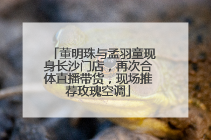 董明珠与孟羽童现身长沙门店，再次合体直播带货，现场推荐玫瑰空调